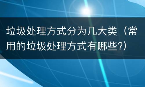 垃圾处理方式分为几大类（常用的垃圾处理方式有哪些?）