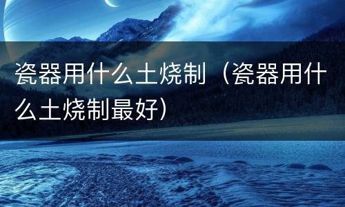 瓷器用什么土烧制（瓷器用什么土烧制最好）