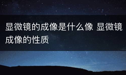显微镜的成像是什么像 显微镜成像的性质