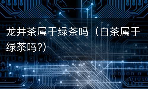龙井茶属于绿茶吗（白茶属于绿茶吗?）