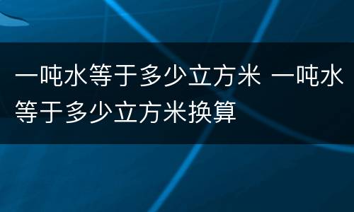 一吨水等于多少立方米 一吨水等于多少立方米换算