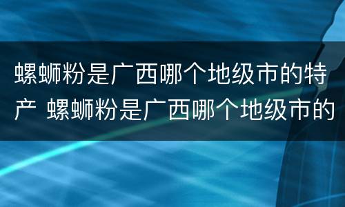螺蛳粉是广西哪个地级市的特产 螺蛳粉是广西哪个地级市的特产?