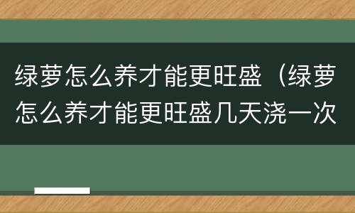 绿萝怎么养才能更旺盛（绿萝怎么养才能更旺盛几天浇一次水）