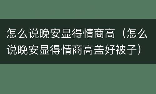 怎么说晚安显得情商高（怎么说晚安显得情商高盖好被子）