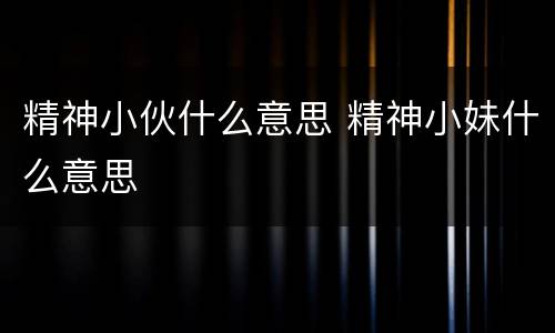 精神小伙什么意思 精神小妹什么意思