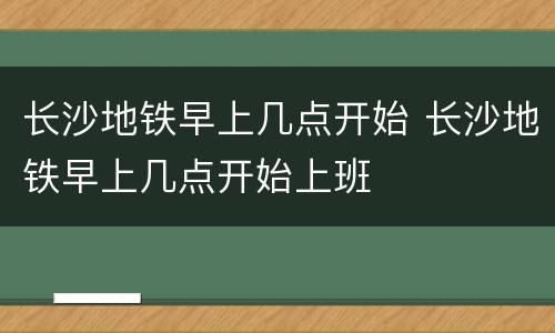长沙地铁早上几点开始 长沙地铁早上几点开始上班