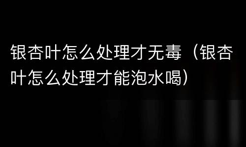 银杏叶怎么处理才无毒（银杏叶怎么处理才能泡水喝）