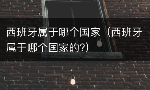 西班牙属于哪个国家（西班牙属于哪个国家的?）