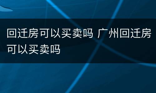 回迁房可以买卖吗 广州回迁房可以买卖吗