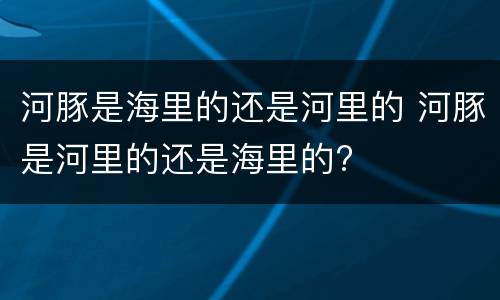 河豚是海里的还是河里的 河豚是河里的还是海里的?
