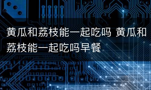 黄瓜和荔枝能一起吃吗 黄瓜和荔枝能一起吃吗早餐