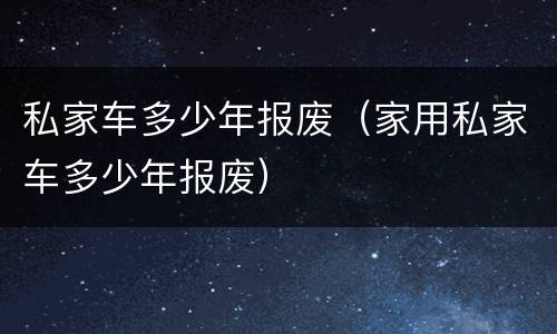 私家车多少年报废（家用私家车多少年报废）
