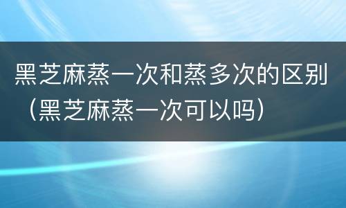 黑芝麻蒸一次和蒸多次的区别（黑芝麻蒸一次可以吗）