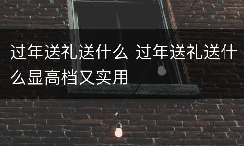 过年送礼送什么 过年送礼送什么显高档又实用