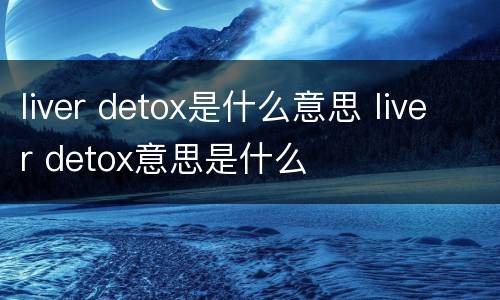 liver detox是什么意思 liver detox意思是什么
