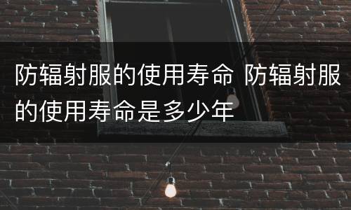 防辐射服的使用寿命 防辐射服的使用寿命是多少年