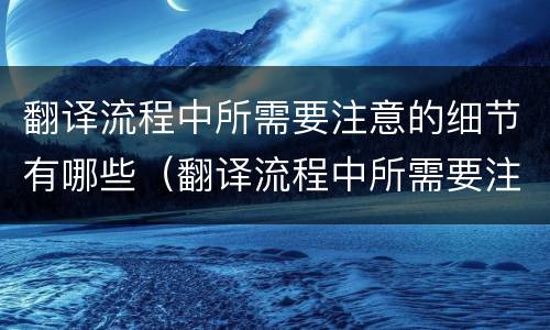 翻译流程中所需要注意的细节有哪些（翻译流程中所需要注意的细节有哪些内容）