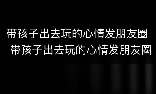 带孩子出去玩的心情发朋友圈 带孩子出去玩的心情发朋友圈短句子