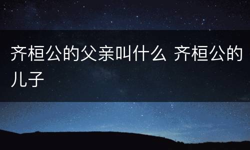 齐桓公的父亲叫什么 齐桓公的儿子