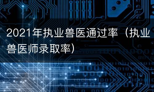 2021年执业兽医通过率（执业兽医师录取率）
