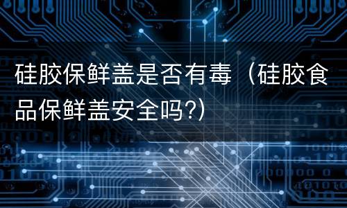 硅胶保鲜盖是否有毒（硅胶食品保鲜盖安全吗?）