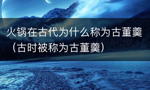 火锅在古代为什么称为古董羹（古时被称为古董羹）