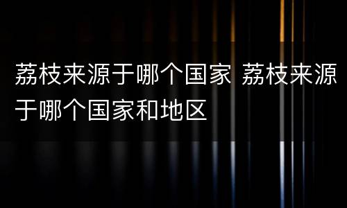 荔枝来源于哪个国家 荔枝来源于哪个国家和地区