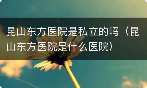 昆山东方医院是私立的吗（昆山东方医院是什么医院）
