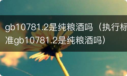 gb10781.2是纯粮酒吗（执行标准gb10781.2是纯粮酒吗）
