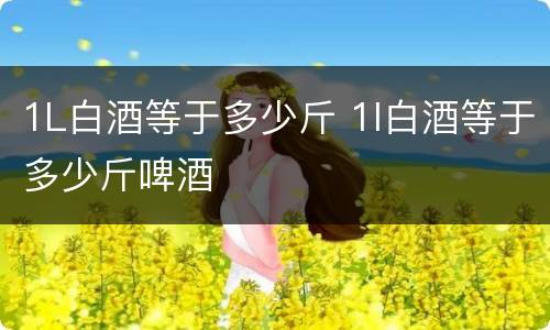 1L白酒等于多少斤 1l白酒等于多少斤啤酒