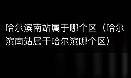 哈尔滨南站属于哪个区（哈尔滨南站属于哈尔滨哪个区）