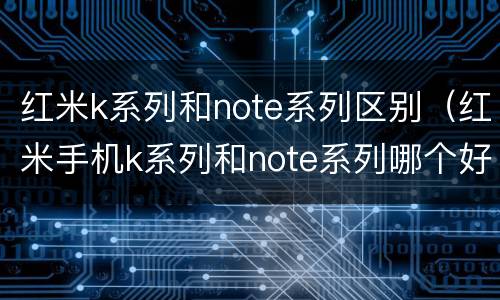 红米k系列和note系列区别（红米手机k系列和note系列哪个好）