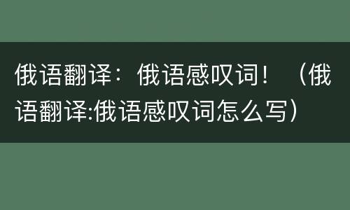 俄语翻译：俄语感叹词！（俄语翻译:俄语感叹词怎么写）