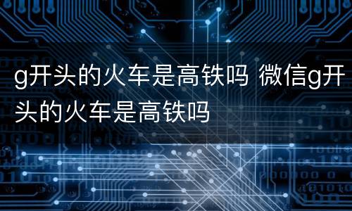 g开头的火车是高铁吗 微信g开头的火车是高铁吗