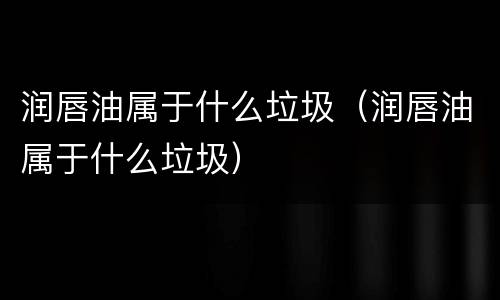 润唇油属于什么垃圾（润唇油属于什么垃圾）