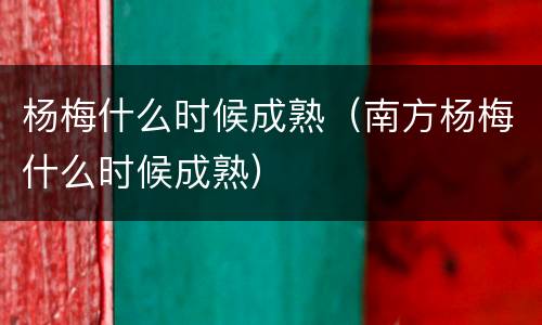 杨梅什么时候成熟（南方杨梅什么时候成熟）