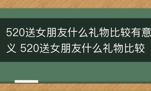 520送女朋友什么礼物比较有意义 520送女朋友什么礼物比较有意义学生党
