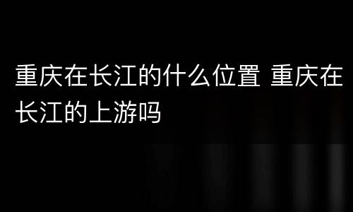 重庆在长江的什么位置 重庆在长江的上游吗