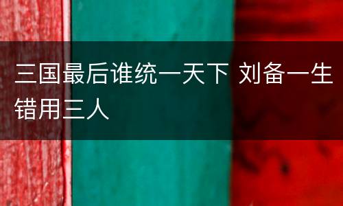 三国最后谁统一天下 刘备一生错用三人