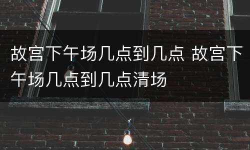 故宫下午场几点到几点 故宫下午场几点到几点清场