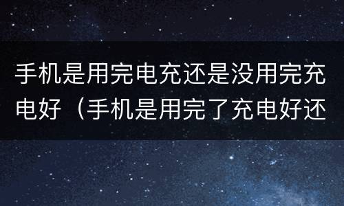 手机是用完电充还是没用完充电好（手机是用完了充电好还是没用完充电好）