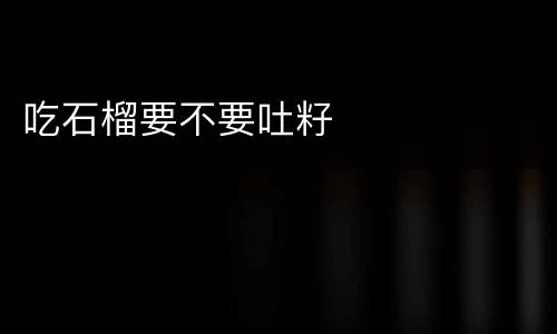吃石榴要不要吐籽
