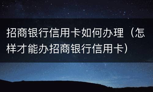招商银行信用卡如何办理（怎样才能办招商银行信用卡）