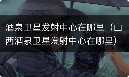 酒泉卫星发射中心在哪里（山西酒泉卫星发射中心在哪里）