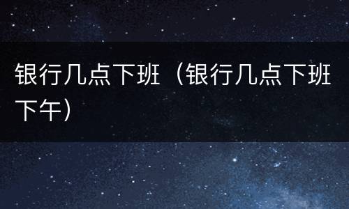银行几点下班（银行几点下班下午）