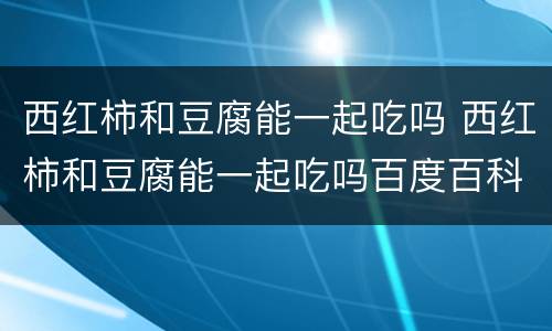 西红柿和豆腐能一起吃吗 西红柿和豆腐能一起吃吗百度百科