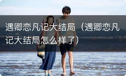 遇卿恋凡记大结局（遇卿恋凡记大结局怎么样了）