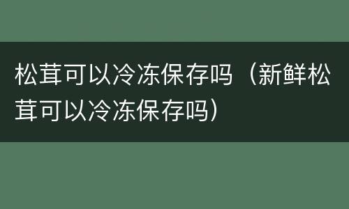 松茸可以冷冻保存吗（新鲜松茸可以冷冻保存吗）