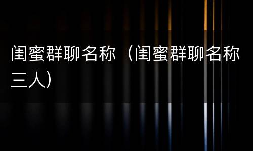 闺蜜群聊名称（闺蜜群聊名称三人）