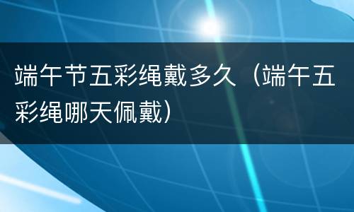 端午节五彩绳戴多久（端午五彩绳哪天佩戴）